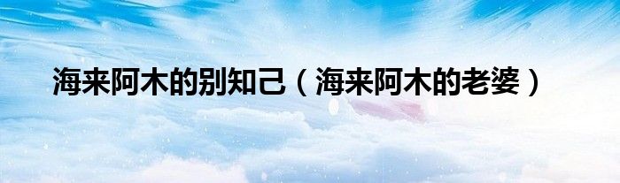 海来阿木的老婆(海来阿木的别知己)