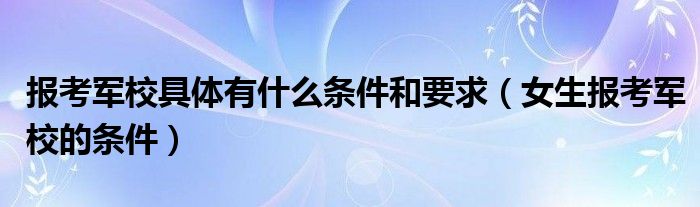 女生报考军校的条件(报考军校具体有什么条件和要求)