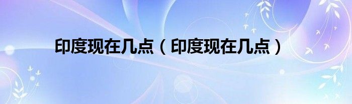 印度现在几点(印度现在几点)