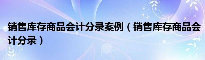 销售库存商品会计分录(销售库存商品会计分录案例)