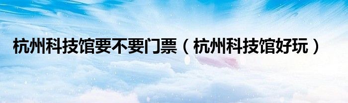杭州科技馆好玩(杭州科技馆要不要门票)