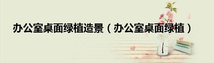 办公室桌面绿植(办公室桌面绿植造景)