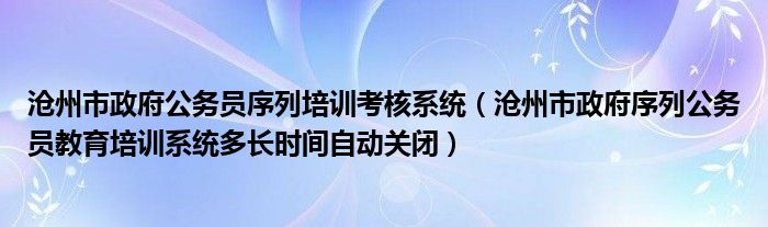 沧州市政府序列公务员教育培训系统多长时间自动关闭(沧州市政府公务员序列培训考核系统)