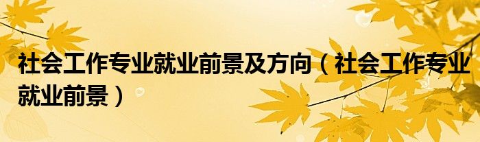 社会工作专业就业前景(社会工作专业就业前景及方向)