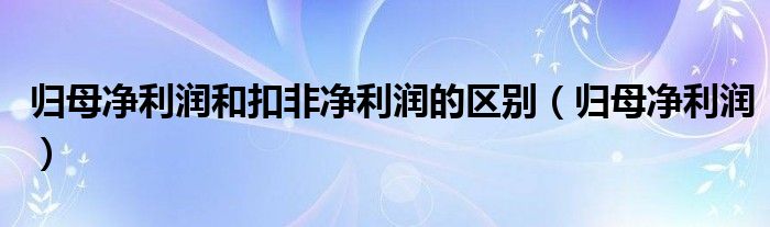 归母净利润(归母净利润和扣非净利润的区别)