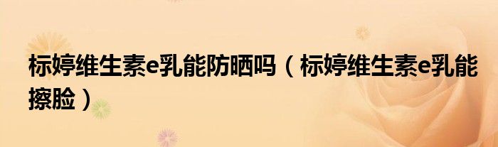 标婷维生素e乳能擦脸(标婷维生素e乳能防晒吗)