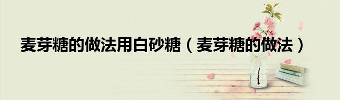 麦芽糖的做法(麦芽糖的做法用白砂糖)