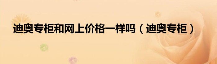 迪奥专柜(迪奥专柜和网上价格一样吗)
