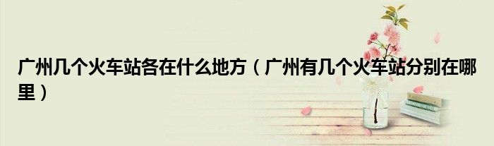 广州有几个火车站分别在哪里(广州几个火车站各在什么地方)