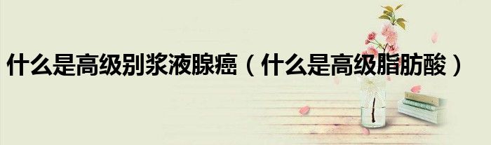 什么是高级脂肪酸(什么是高级别浆液腺癌)