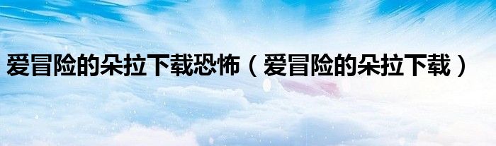 爱冒险的朵拉下载(爱冒险的朵拉下载恐怖)