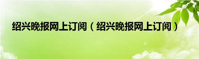 绍兴晚报网上订阅(绍兴晚报网上订阅)