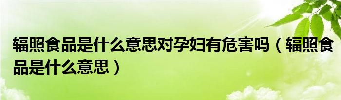 辐照食品是什么意思(辐照食品是什么意思对孕妇有危害吗)