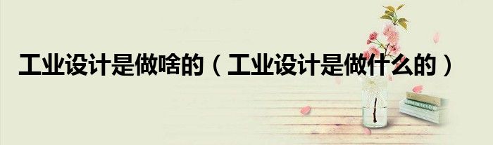 工业设计是做什么的(工业设计是做啥的)