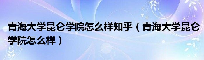 青海大学昆仑学院怎么样(青海大学昆仑学院怎么样知乎)