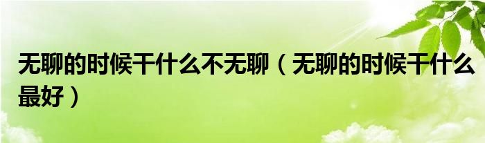 无聊的时候干什么最好(无聊的时候干什么不无聊)
