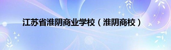 淮阴商校(江苏省淮阴商业学校)