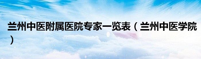 兰州中医学院(兰州中医附属医院专家一览表)
