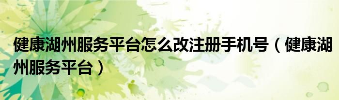 健康湖州服务平台(健康湖州服务平台怎么改注册手机号)