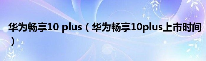 华为畅享10plus上市时间(华为畅享10 plus)
