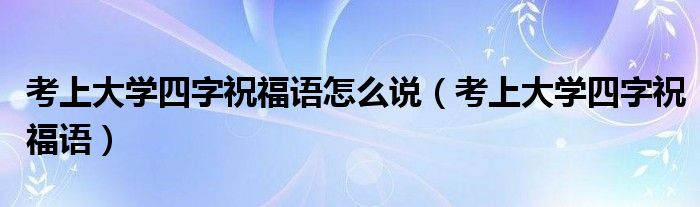 考上大学四字祝福语(考上大学四字祝福语怎么说)