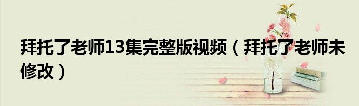 拜托了老师未修改(拜托了老师13集完整版视频)