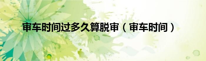 审车时间(审车时间过多久算脱审)