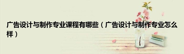 广告设计与制作专业怎么样(广告设计与制作专业课程有哪些)