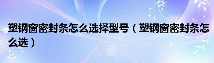 塑钢窗密封条怎么选(塑钢窗密封条怎么选择型号)
