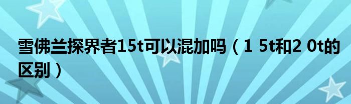 1 5t和2 0t的区别(雪佛兰探界者15t可以混加吗)