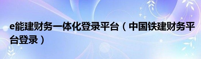 中国铁建财务平台登录(e能建财务一体化登录平台)
