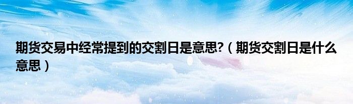 期货交割日是什么意思(期货交易中经常提到的交割日是意思?)