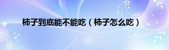 柿子怎么吃(柿子到底能不能吃)