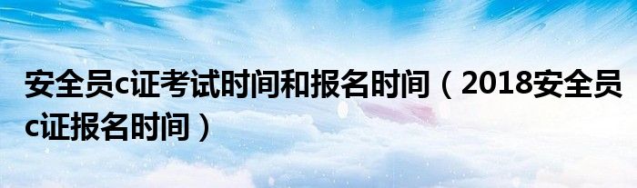 2018安全员c证报名时间(安全员c证考试时间和报名时间)