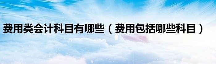 费用包括哪些科目(费用类会计科目有哪些)