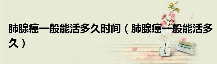 肺腺癌一般能活多久(肺腺癌一般能活多久时间)