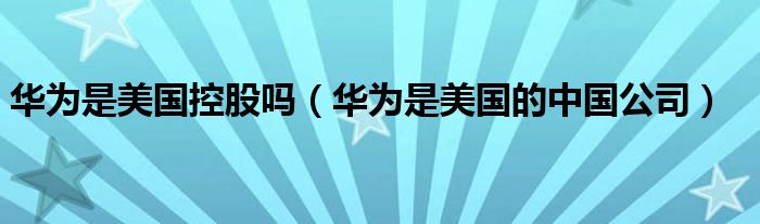 华为是美国的中国公司(华为是美国控股吗)
