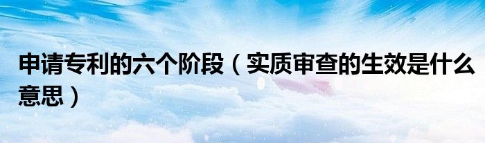 实质审查的生效是什么意思(申请专利的六个阶段)