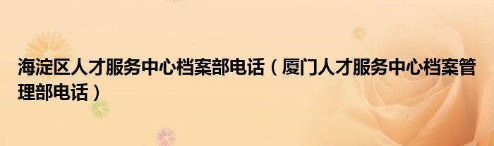 厦门人才服务中心档案管理部电话(海淀区人才服务中心档案部电话)