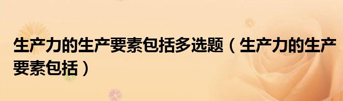 生产力的生产要素包括(生产力的生产要素包括多选题)