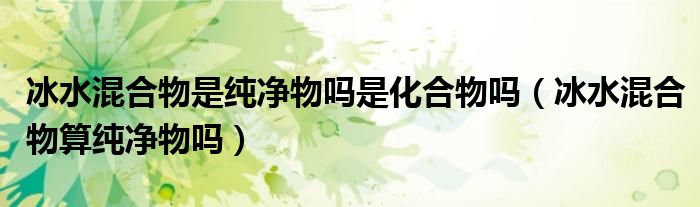 冰水混合物算纯净物吗(冰水混合物是纯净物吗是化合物吗)