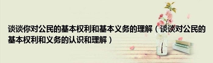 谈谈对公民的基本权利和义务的认识和理解(谈谈你对公民的基本权利和基本义务的理解)