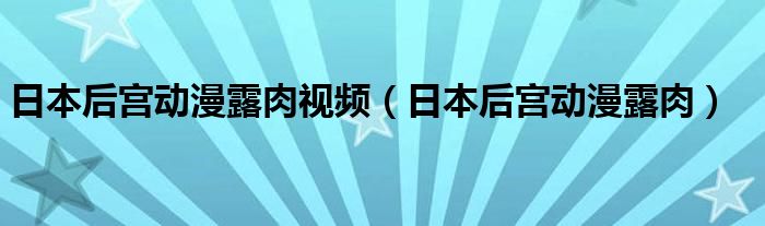 日本后宫动漫露肉(日本后宫动漫露肉视频)