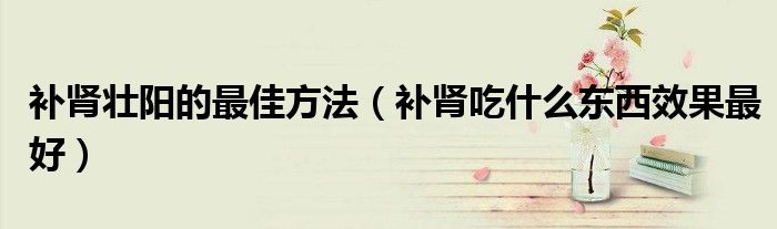补肾吃什么东西效果最好(补肾壮阳的最佳方法)