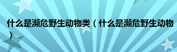 什么是濒危野生动物(什么是濒危野生动物类)