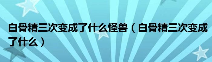 白骨精三次变成了什么(白骨精三次变成了什么怪兽)