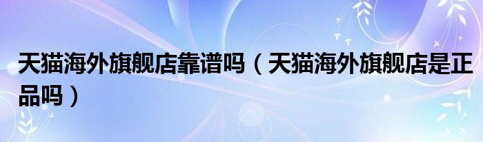 天猫海外旗舰店是正品吗(天猫海外旗舰店靠谱吗)