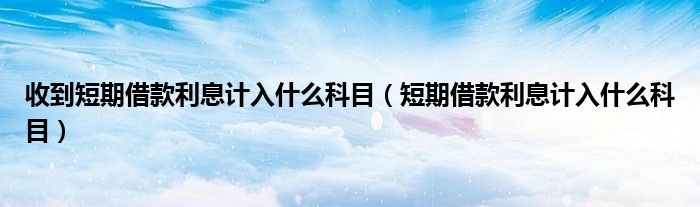 短期借款利息计入什么科目(收到短期借款利息计入什么科目)