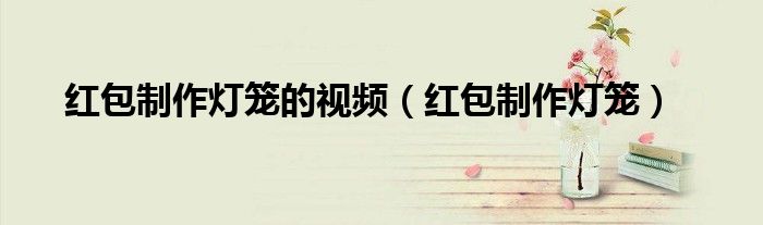 红包制作灯笼(红包制作灯笼的视频)