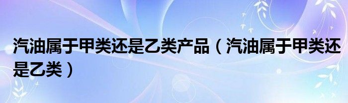 汽油属于甲类还是乙类(汽油属于甲类还是乙类产品)
